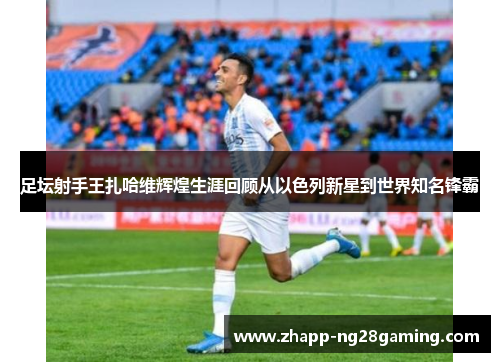 足坛射手王扎哈维辉煌生涯回顾从以色列新星到世界知名锋霸 足坛射手王扎哈维辉煌生涯回顾从以色列新星到世界知名锋霸