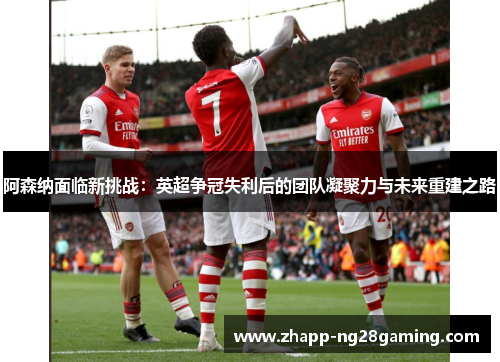 阿森纳面临新挑战:英超争冠失利后的团队凝聚力与未来重建之路 阿森纳面临新挑战:英超争冠失利后的团队凝聚力与未来重建之路