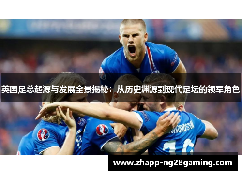 英国足总起源与发展全景揭秘:从历史渊源到现代足坛的领军角色 英国足总起源与发展全景揭秘:从历史渊源到现代足坛的领军角色