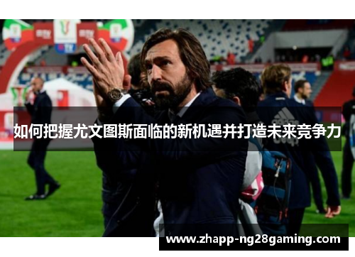 如何把握尤文图斯面临的新机遇并打造未来竞争力