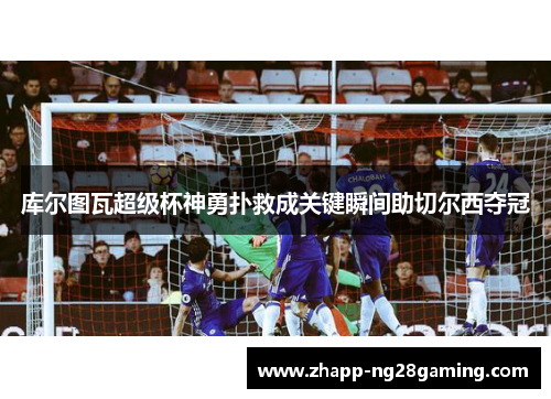 库尔图瓦超级杯神勇扑救成关键瞬间助切尔西夺冠