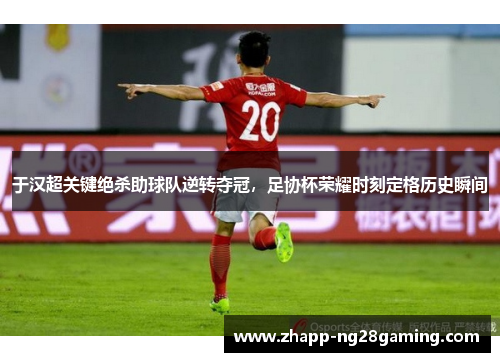 于汉超关键绝杀助球队逆转夺冠，足协杯荣耀时刻定格历史瞬间