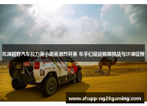 荒漠越野汽车拉力赛小组赛激烈开赛 车手们迎战极限挑战与沙漠征程