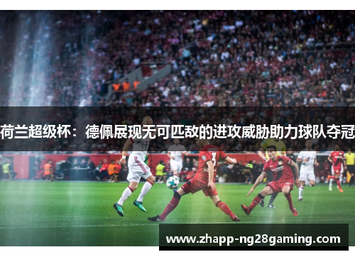 荷兰超级杯：德佩展现无可匹敌的进攻威胁助力球队夺冠