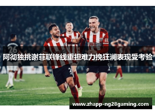 阿彻独挑谢菲联锋线重担难力挽狂澜表现受考验