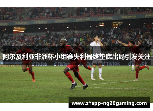 阿尔及利亚非洲杯小组赛失利最终垫底出局引发关注